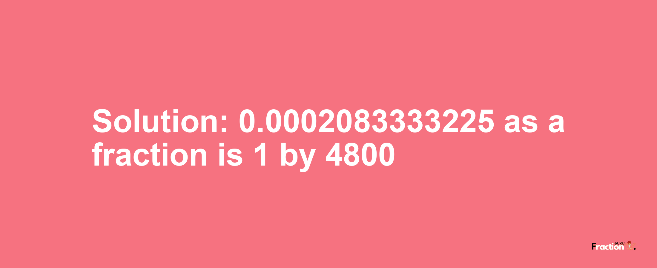 Solution:0.0002083333225 as a fraction is 1/4800